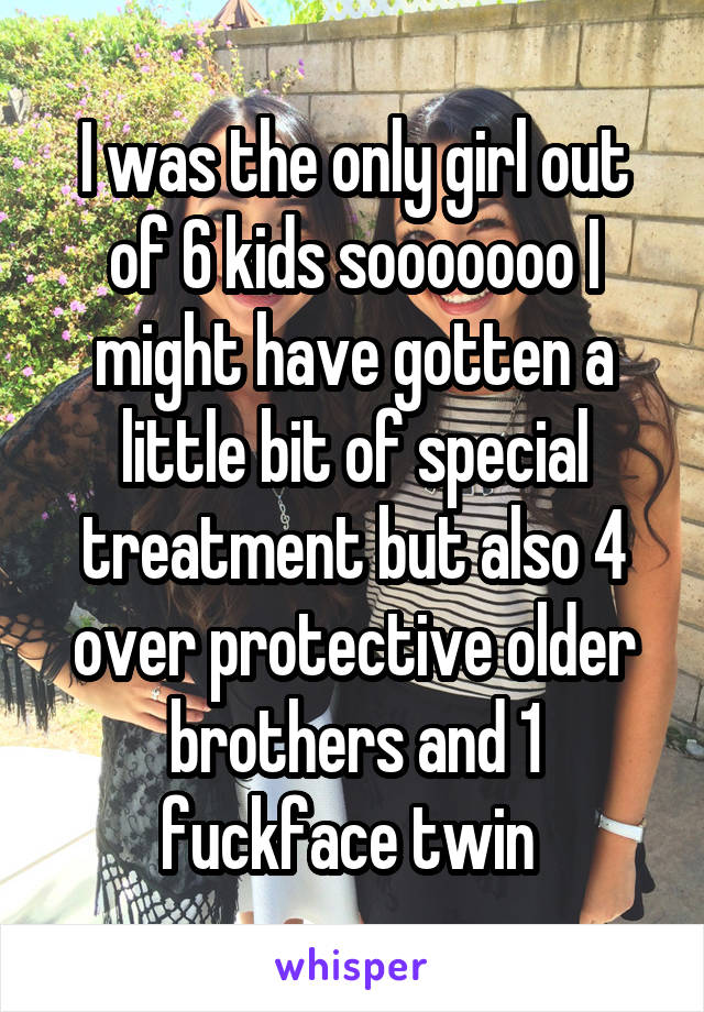 I was the only girl out of 6 kids sooooooo I might have gotten a little bit of special treatment but also 4 over protective older brothers and 1 fuckface twin 