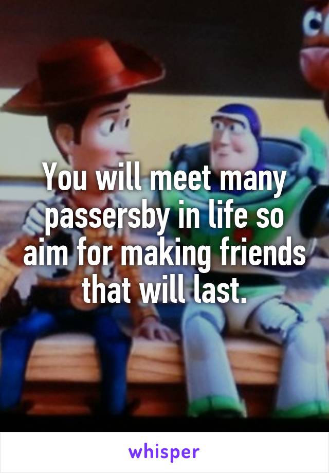 You will meet many passersby in life so aim for making friends that will last.