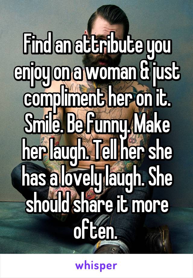 Find an attribute you enjoy on a woman & just compliment her on it. Smile. Be funny. Make her laugh. Tell her she has a lovely laugh. She should share it more often. 