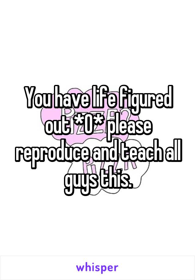 You have life figured out *0* please reproduce and teach all guys this.