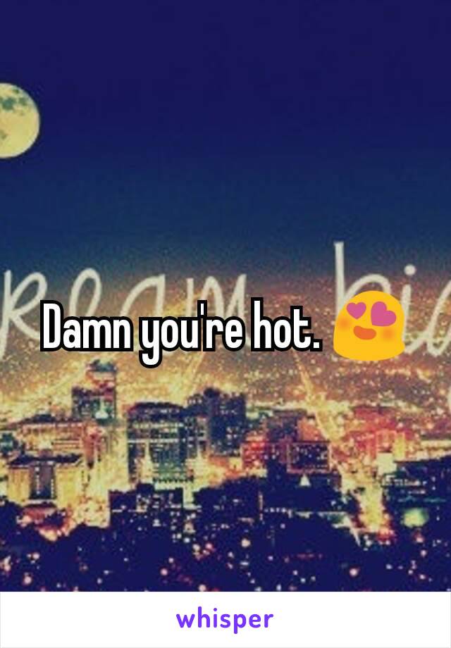 Damn you're hot. 😍