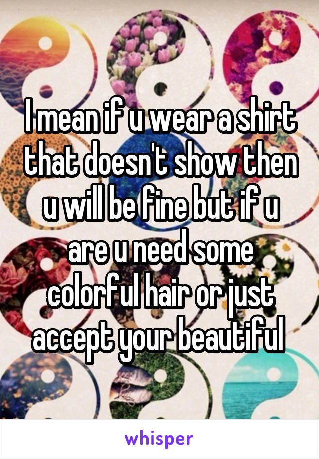 I mean if u wear a shirt that doesn't show then u will be fine but if u are u need some colorful hair or just accept your beautiful 