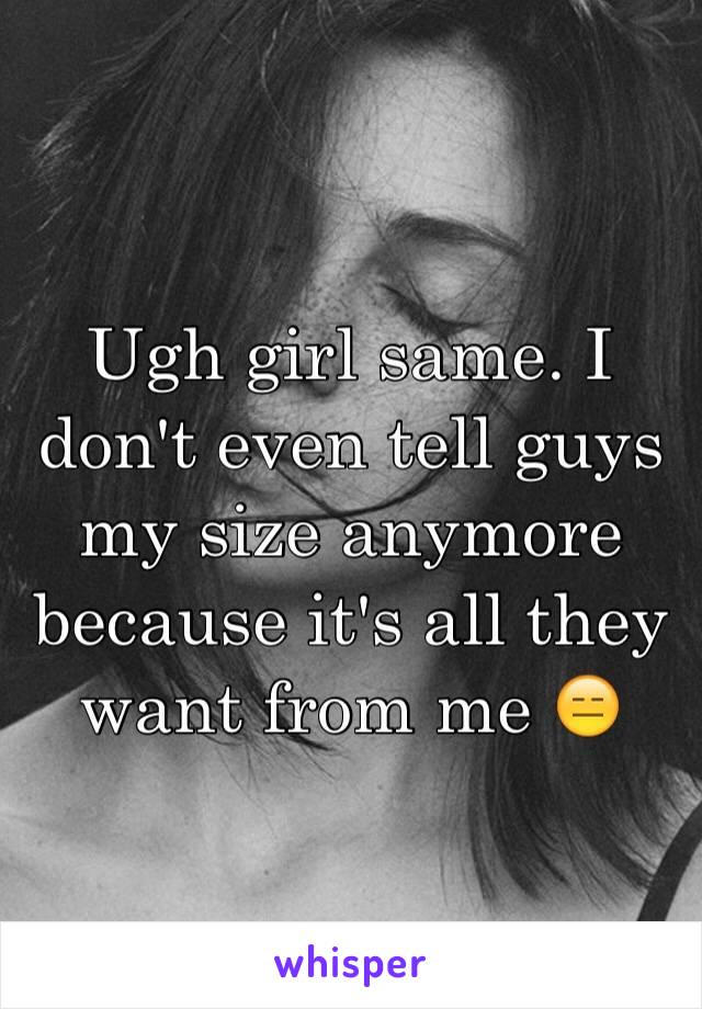 Ugh girl same. I don't even tell guys my size anymore because it's all they want from me 😑