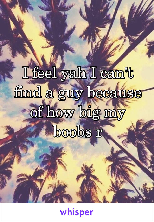 I feel yah I can't find a guy because of how big my boobs r
