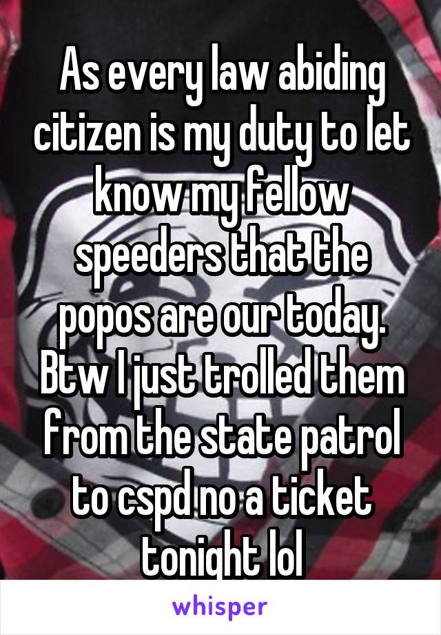 As every law abiding citizen is my duty to let know my fellow speeders that the popos are our today. Btw I just trolled them from the state patrol to cspd no a ticket tonight lol