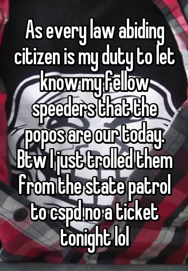 As every law abiding citizen is my duty to let know my fellow speeders that the popos are our today. Btw I just trolled them from the state patrol to cspd no a ticket tonight lol