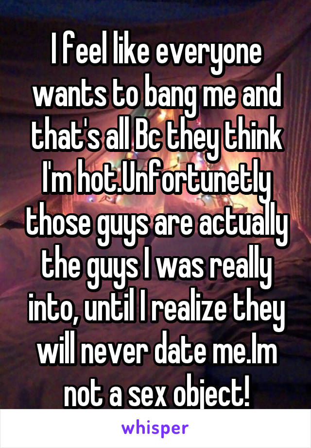 I feel like everyone wants to bang me and that's all Bc they think I'm hot.Unfortunetly those guys are actually the guys I was really into, until I realize they will never date me.Im not a sex object!