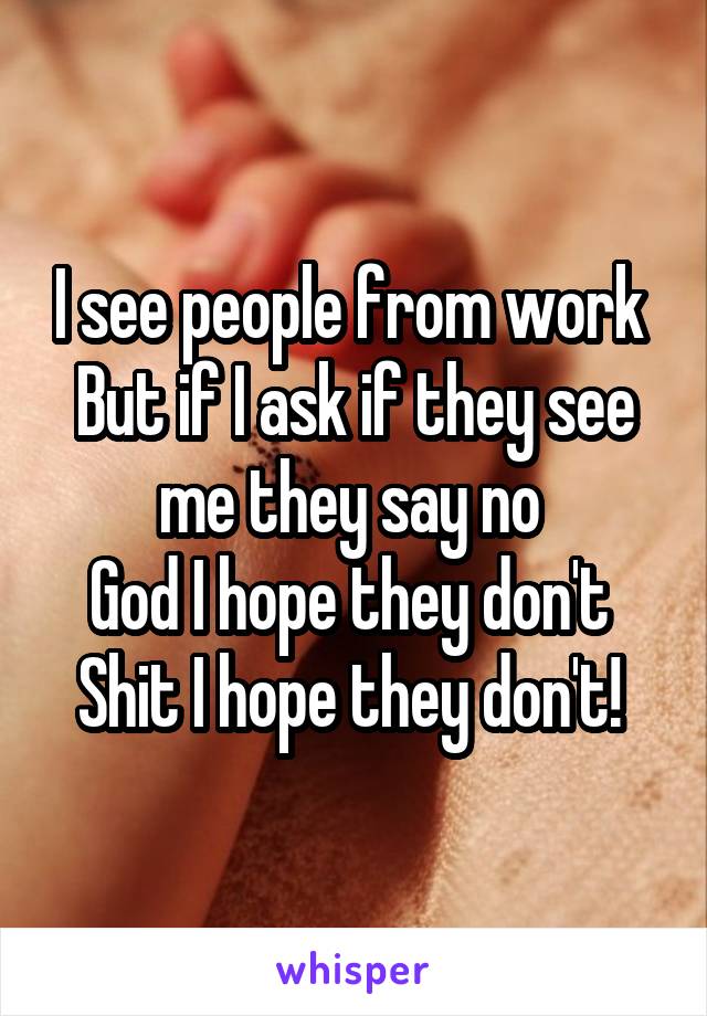 I see people from work 
But if I ask if they see me they say no 
God I hope they don't 
Shit I hope they don't! 