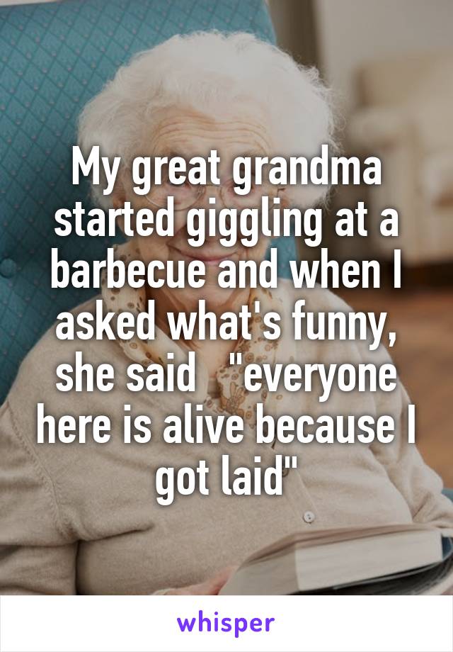 My great grandma started giggling at a barbecue and when I asked what's funny, she said   "everyone here is alive because I got laid"