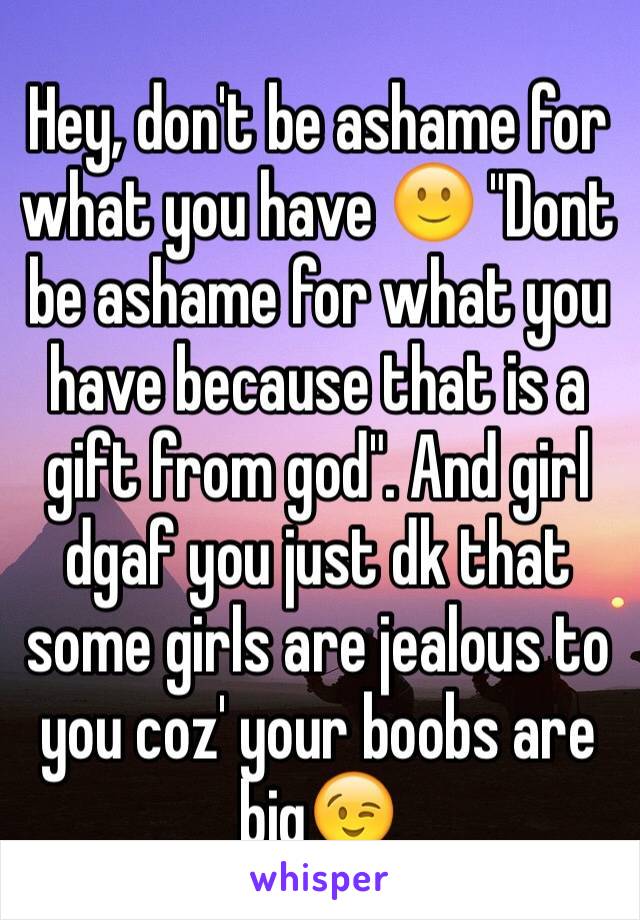 Hey, don't be ashame for  what you have 🙂 "Dont be ashame for what you have because that is a gift from god". And girl dgaf you just dk that some girls are jealous to you coz' your boobs are big😉