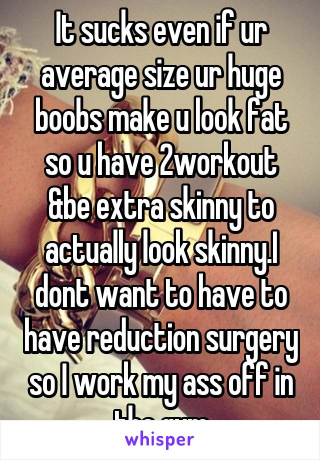 It sucks even if ur average size ur huge boobs make u look fat so u have 2workout &be extra skinny to actually look skinny.I dont want to have to have reduction surgery so I work my ass off in the gym