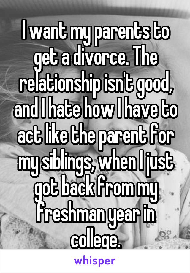 I want my parents to get a divorce. The relationship isn't good, and I hate how I have to act like the parent for my siblings, when I just got back from my freshman year in college.