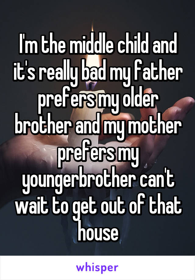 I'm the middle child and it's really bad my father prefers my older brother and my mother prefers my youngerbrother can't wait to get out of that house