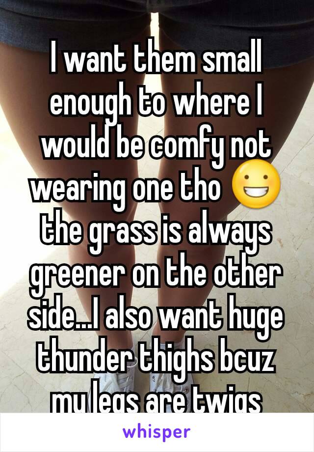 I want them small enough to where I would be comfy not wearing one tho 😀 the grass is always greener on the other side...I also want huge thunder thighs bcuz my legs are twigs