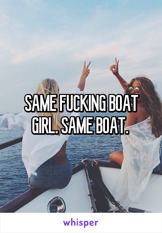 SAME FUCKING BOAT GIRL. SAME BOAT. 