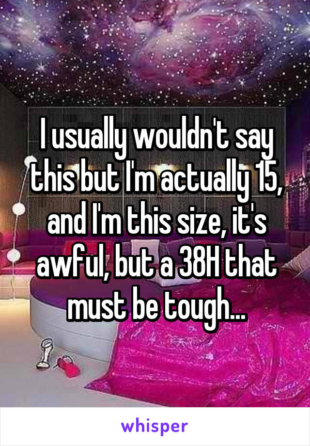 I usually wouldn't say this but I'm actually 15, and I'm this size, it's awful, but a 38H that must be tough...