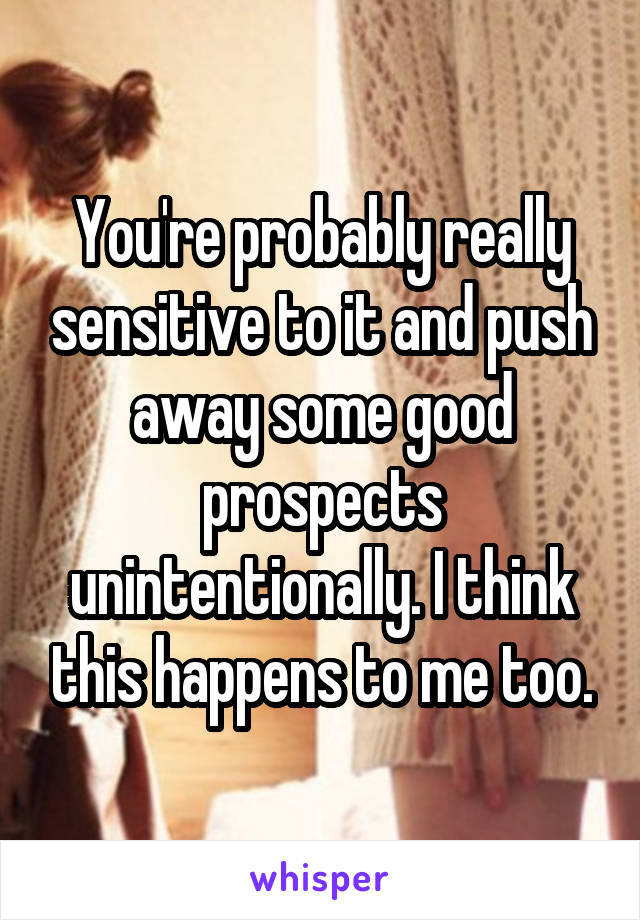 You're probably really sensitive to it and push away some good prospects unintentionally. I think this happens to me too.