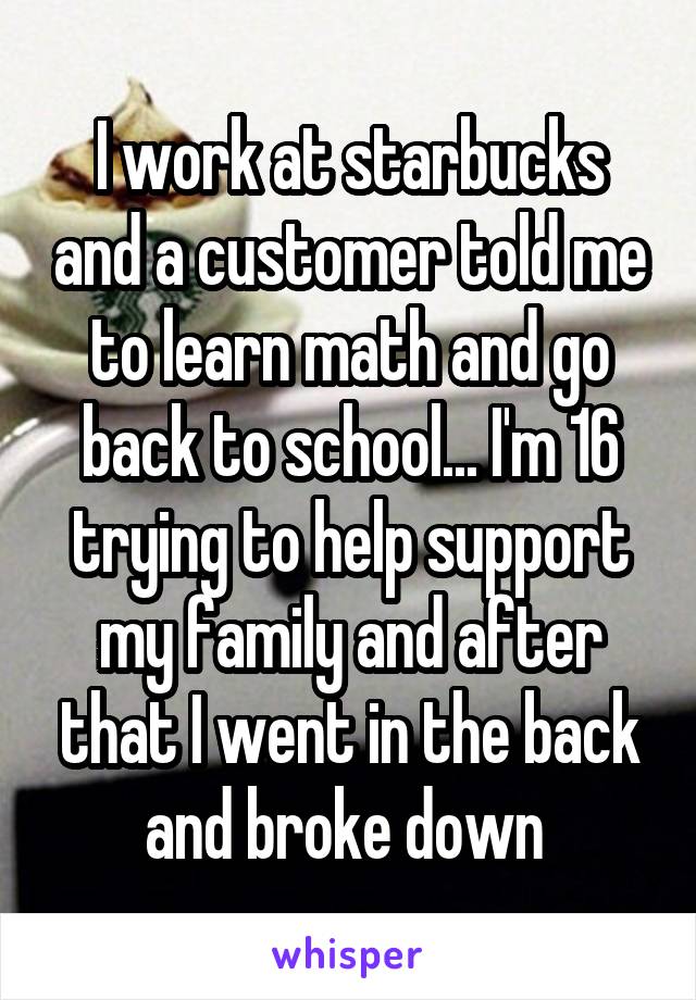 I work at starbucks and a customer told me to learn math and go back to school... I'm 16 trying to help support my family and after that I went in the back and broke down 