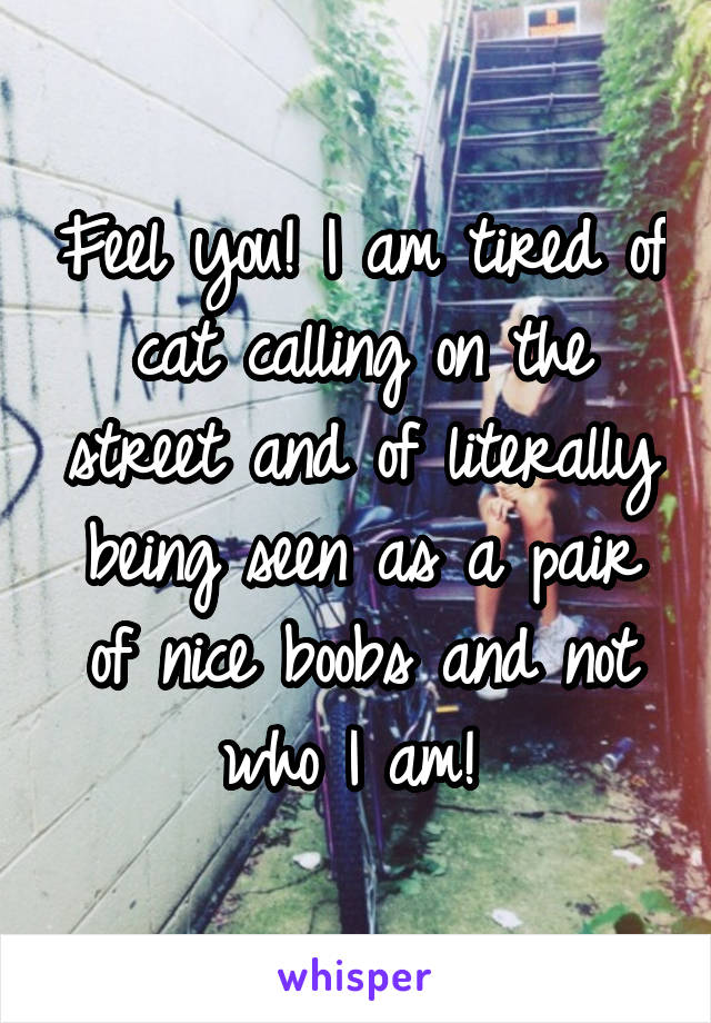 Feel you! I am tired of cat calling on the street and of literally being seen as a pair of nice boobs and not who I am! 