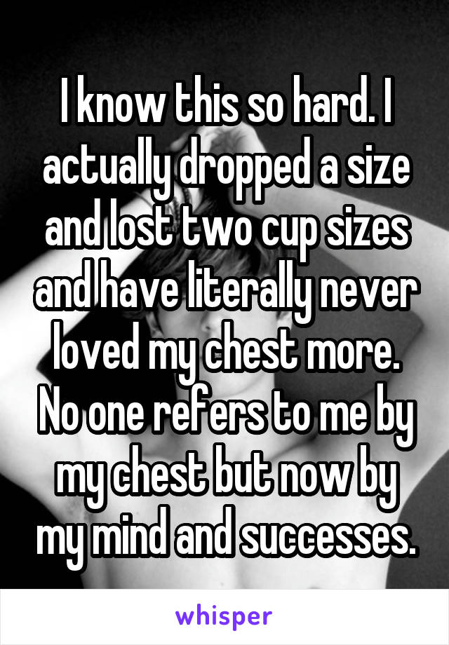 I know this so hard. I actually dropped a size and lost two cup sizes and have literally never loved my chest more. No one refers to me by my chest but now by my mind and successes.