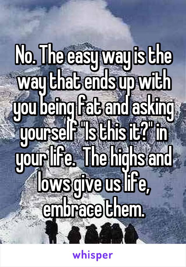 No. The easy way is the way that ends up with you being fat and asking yourself "Is this it?" in your life.  The highs and lows give us life, embrace them.