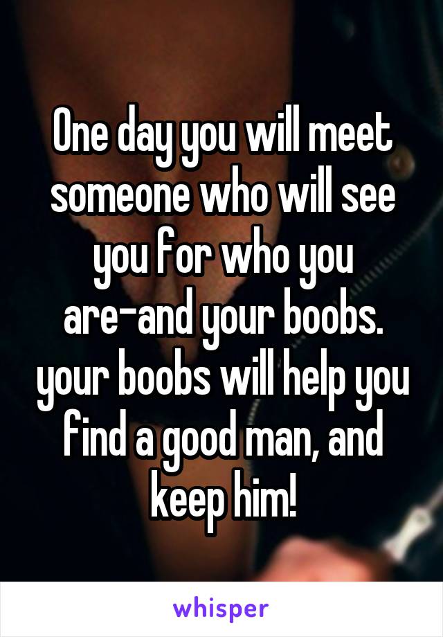 One day you will meet someone who will see you for who you are-and your boobs. your boobs will help you find a good man, and keep him!