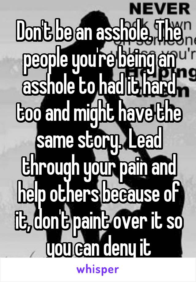 Don't be an asshole. The people you're being an asshole to had it hard too and might have the same story.  Lead through your pain and help others because of it, don't paint over it so you can deny it