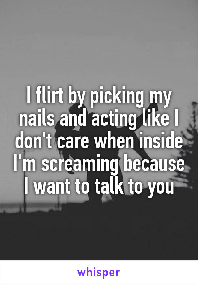 I flirt by picking my nails and acting like I don't care when inside I'm screaming because I want to talk to you