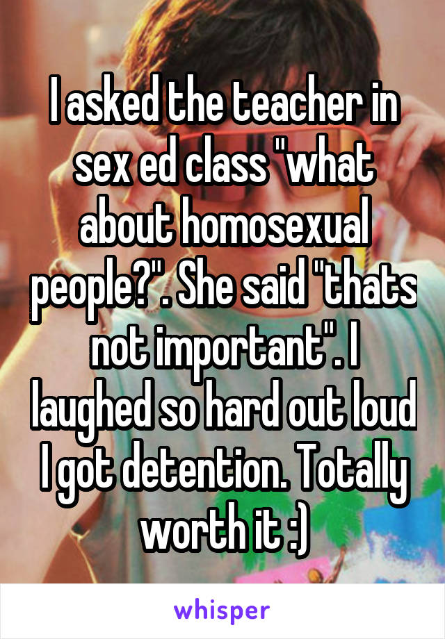 I asked the teacher in sex ed class "what about homosexual people?". She said "thats not important". I laughed so hard out loud I got detention. Totally worth it :)