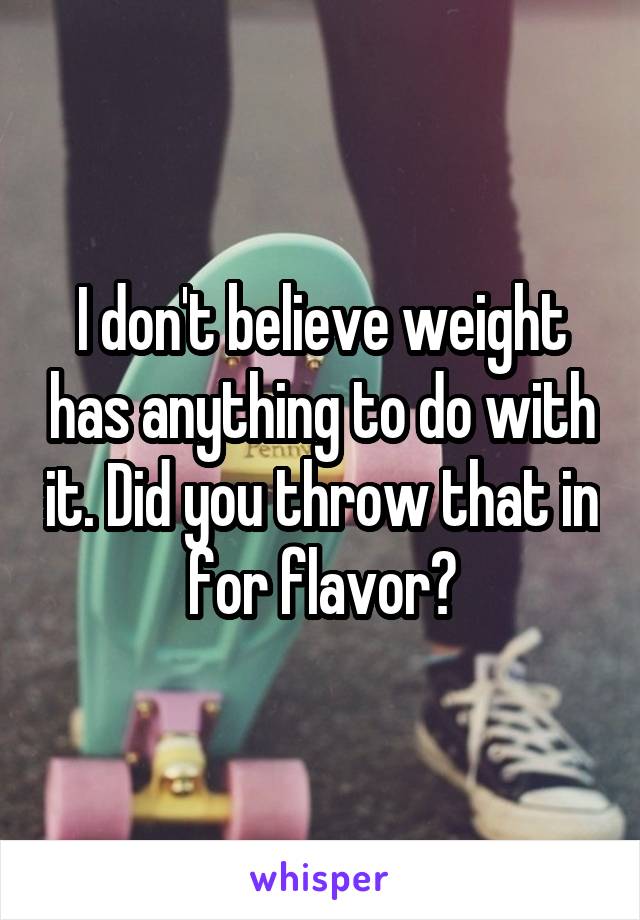 I don't believe weight has anything to do with it. Did you throw that in for flavor?