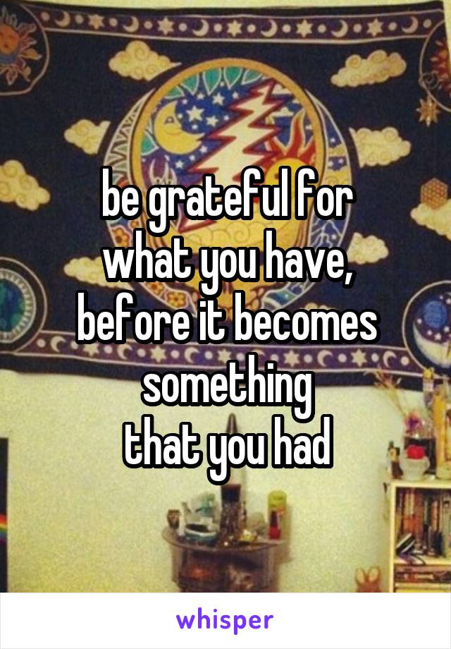 be grateful for
what you have,
before it becomes something
that you had