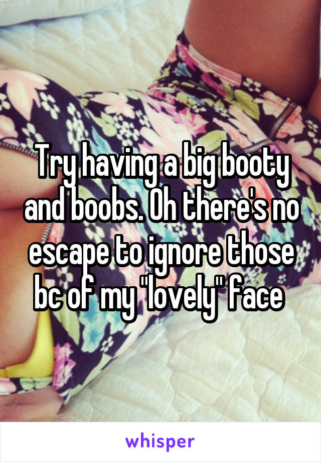 Try having a big booty and boobs. Oh there's no escape to ignore those bc of my "lovely" face 