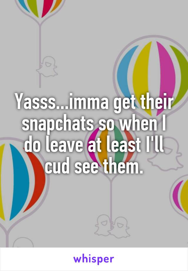 Yasss...imma get their snapchats so when I do leave at least I'll cud see them.