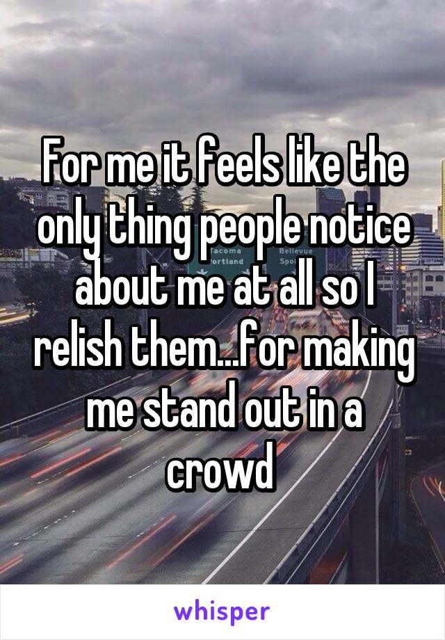 For me it feels like the only thing people notice about me at all so I relish them...for making me stand out in a crowd 