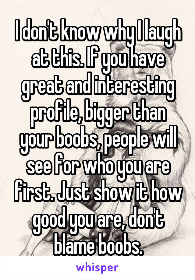 I don't know why I laugh at this. If you have great and interesting profile, bigger than your boobs, people will see for who you are first. Just show it how good you are, don't blame boobs.