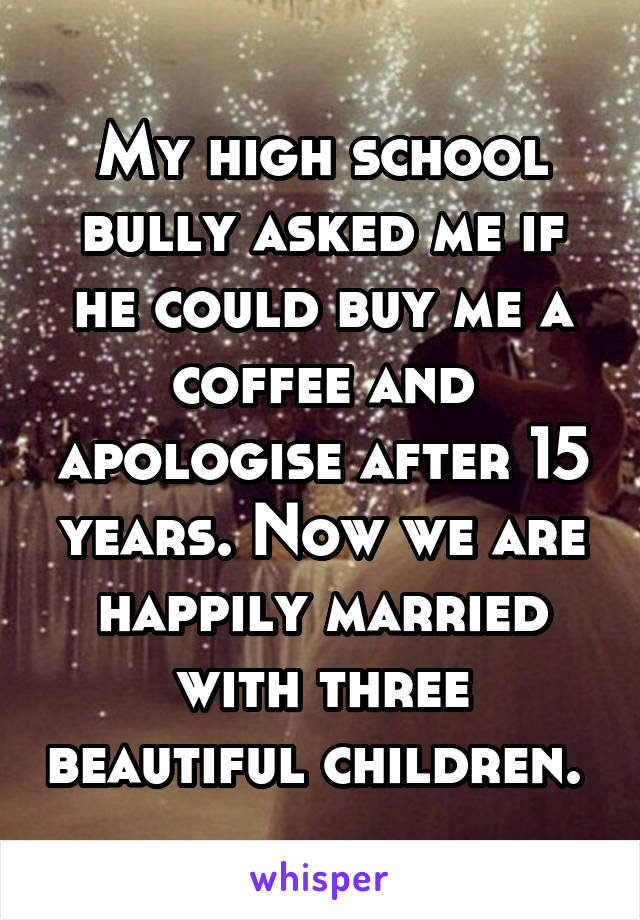 My high school bully asked me if he could buy me a coffee and apologise after 15 years. Now we are happily married with three beautiful children. 