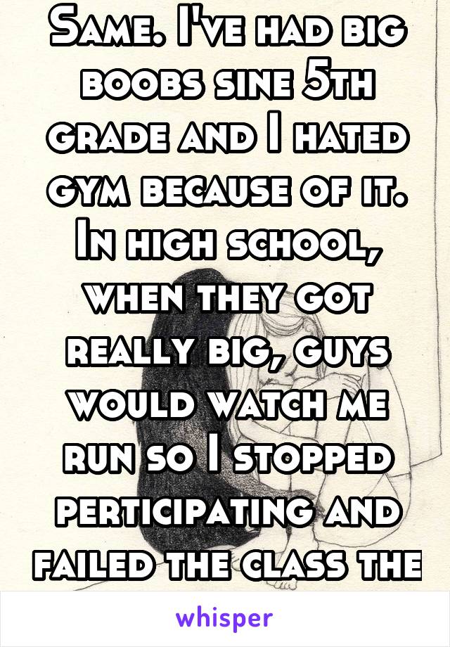 Same. I've had big boobs sine 5th grade and I hated gym because of it. In high school, when they got really big, guys would watch me run so I stopped perticipating and failed the class the first time