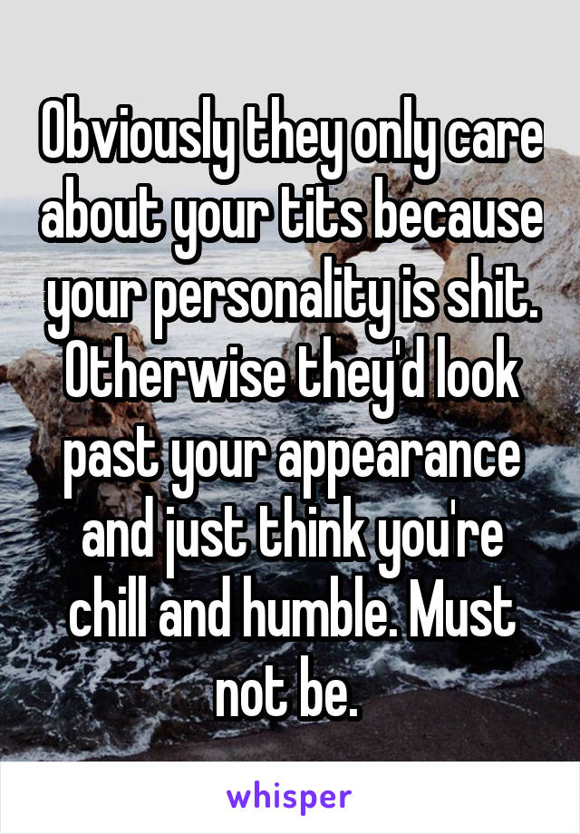 Obviously they only care about your tits because your personality is shit. Otherwise they'd look past your appearance and just think you're chill and humble. Must not be. 