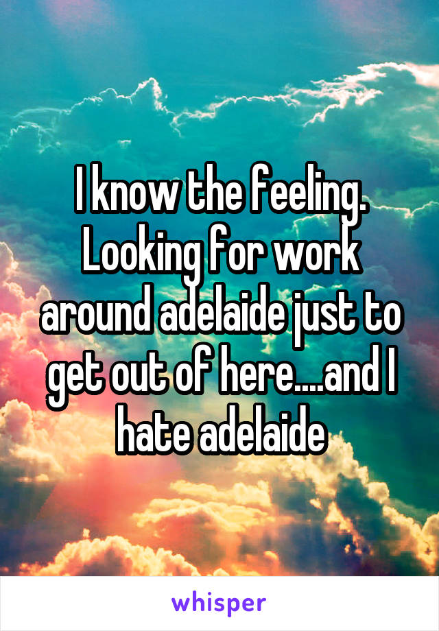 I know the feeling. Looking for work around adelaide just to get out of here....and I hate adelaide