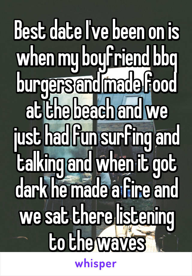 Best date I've been on is when my boyfriend bbq burgers and made food at the beach and we just had fun surfing and talking and when it got dark he made a fire and we sat there listening to the waves