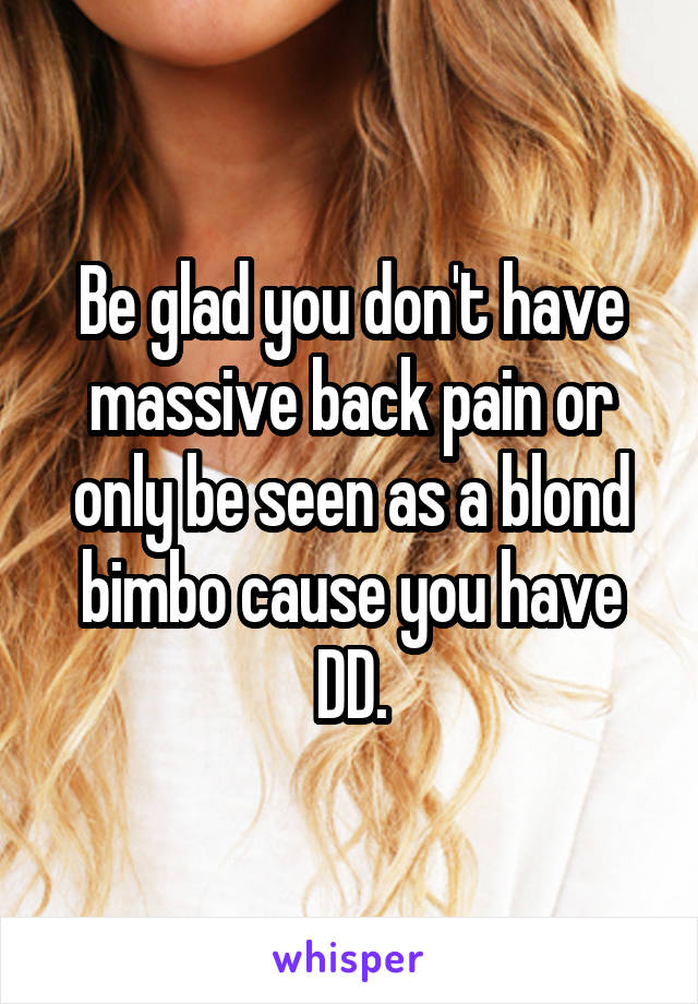 Be glad you don't have massive back pain or only be seen as a blond bimbo cause you have DD.