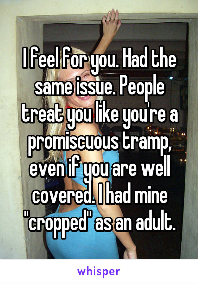 I feel for you. Had the same issue. People treat you like you're a promiscuous tramp, even if you are well covered. I had mine "cropped" as an adult.