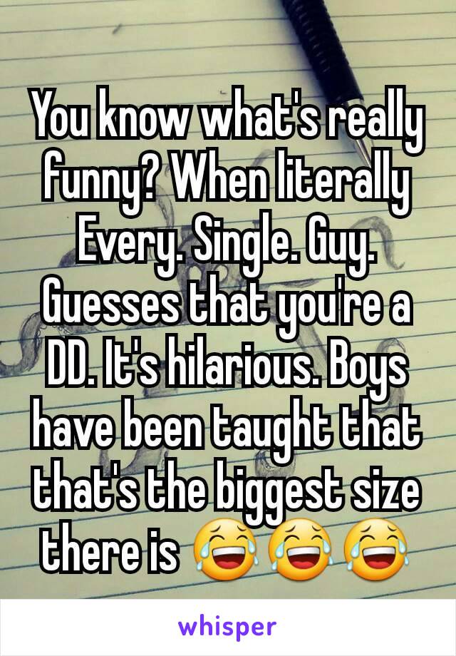 You know what's really funny? When literally Every. Single. Guy. Guesses that you're a DD. It's hilarious. Boys have been taught that that's the biggest size there is 😂😂😂