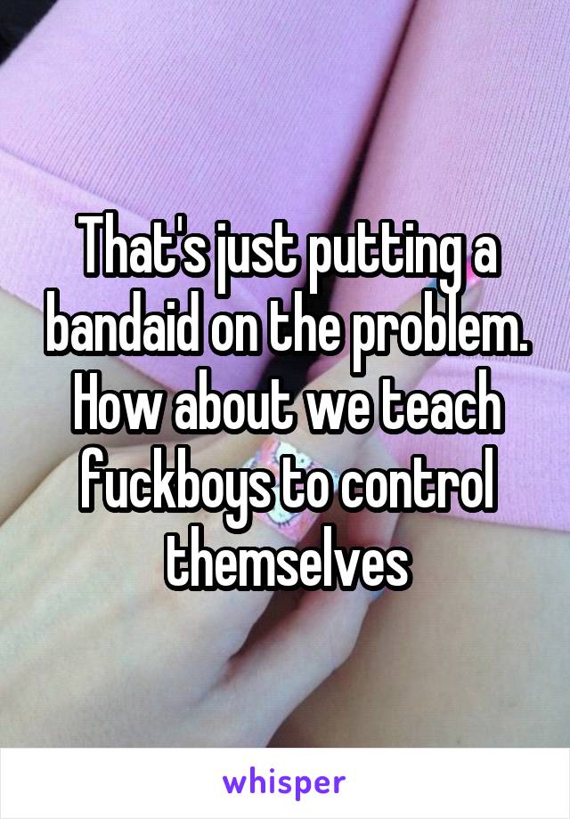 That's just putting a bandaid on the problem. How about we teach fuckboys to control themselves