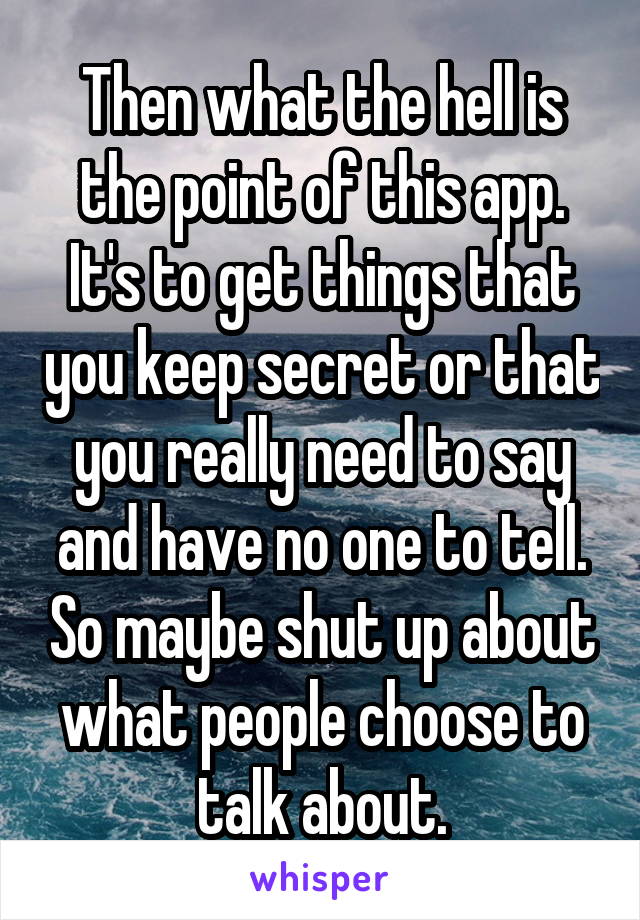 Then what the hell is the point of this app. It's to get things that you keep secret or that you really need to say and have no one to tell. So maybe shut up about what people choose to talk about.