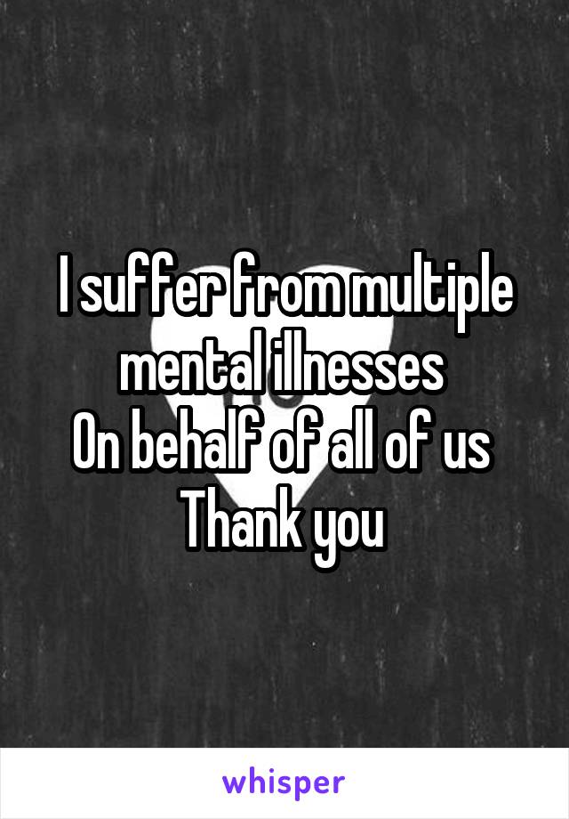 I suffer from multiple mental illnesses 
On behalf of all of us 
Thank you 