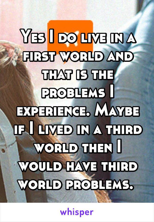 Yes I do live in a first world and that is the problems I experience. Maybe if I lived in a third world then I would have third world problems. 