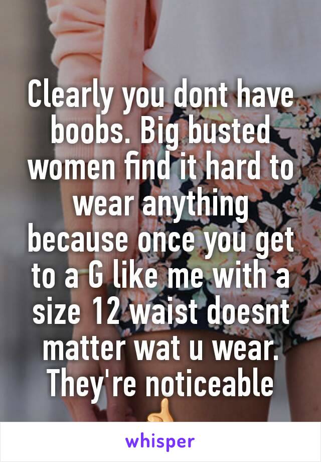 Clearly you dont have boobs. Big busted women find it hard to wear anything because once you get to a G like me with a size 12 waist doesnt matter wat u wear. They're noticeable 👍