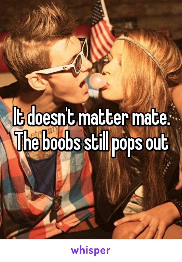 It doesn't matter mate. The boobs still pops out