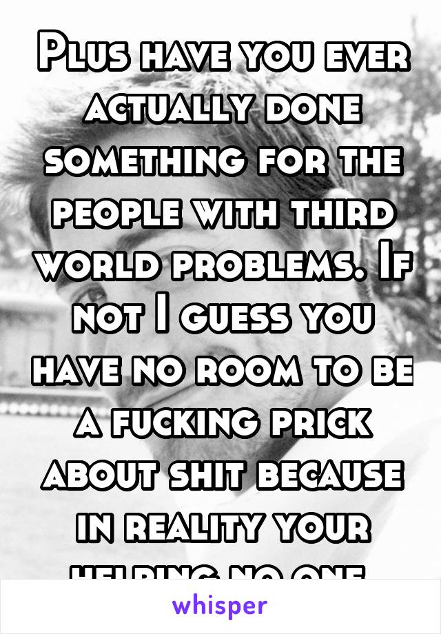 Plus have you ever actually done something for the people with third world problems. If not I guess you have no room to be a fucking prick about shit because in reality your helping no one 